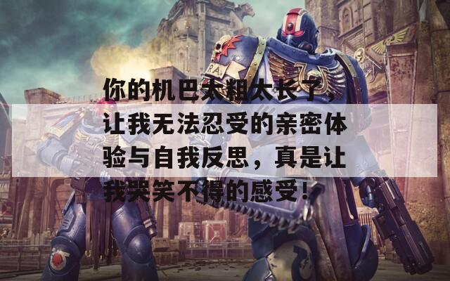 你的机巴太粗太长了，让我无法忍受的亲密体验与自我反思，真是让我哭笑不得的感受！