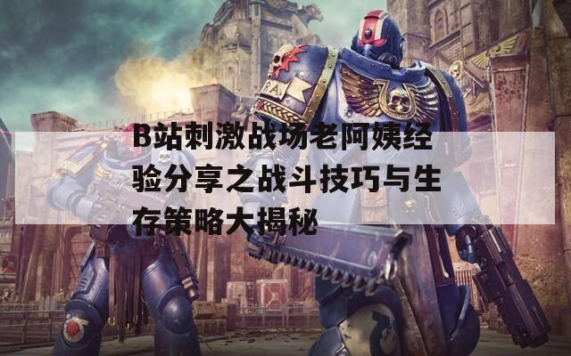 B站刺激战场老阿姨经验分享之战斗技巧与生存策略大揭秘