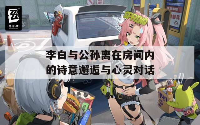 李白与公孙离在房间内的诗意邂逅与心灵对话