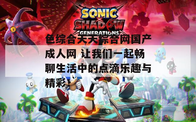 色综合天天综合网国产成人网 让我们一起畅聊生活中的点滴乐趣与精彩！