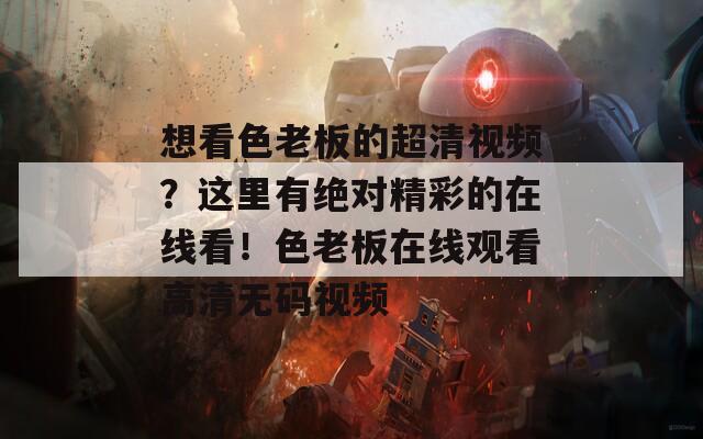 想看色老板的超清视频？这里有绝对精彩的在线看！色老板在线观看高清无码视频