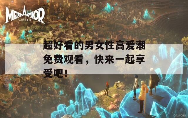 超好看的男女性高爱潮免费观看，快来一起享受吧！