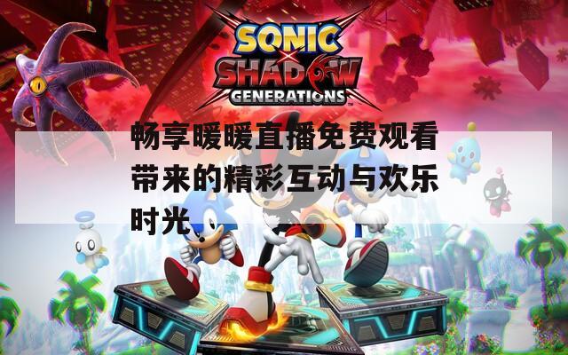 畅享暖暖直播免费观看带来的精彩互动与欢乐时光