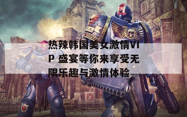热辣韩国美女激情VIP 盛宴等你来享受无限乐趣与激情体验
