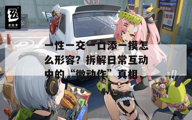 一性一交一口添一摸怎么形容？拆解日常互动中的“微动作”真相