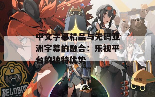 中文字幕精品与无码亚洲字幕的融合：乐视平台的独特优势
