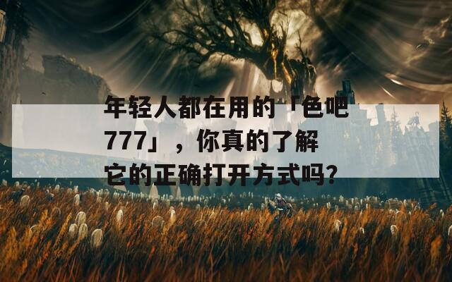 年轻人都在用的「色吧777」，你真的了解它的正确打开方式吗？