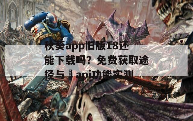 秋葵app旧版18还能下载吗？免费获取途径与汅api功能实测