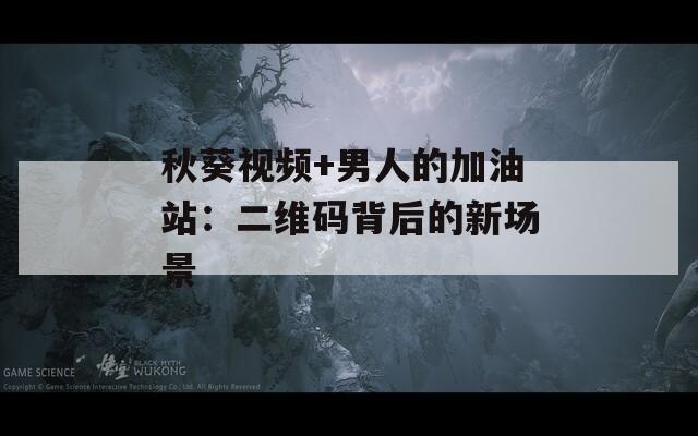秋葵视频+男人的加油站：二维码背后的新场景