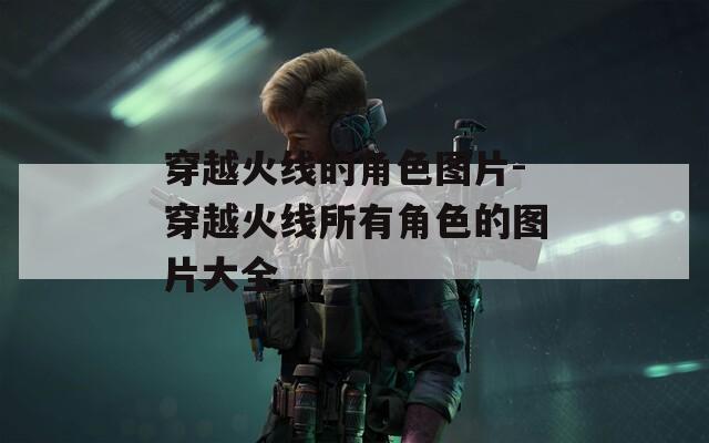 穿越火线的角色图片-穿越火线所有角色的图片大全