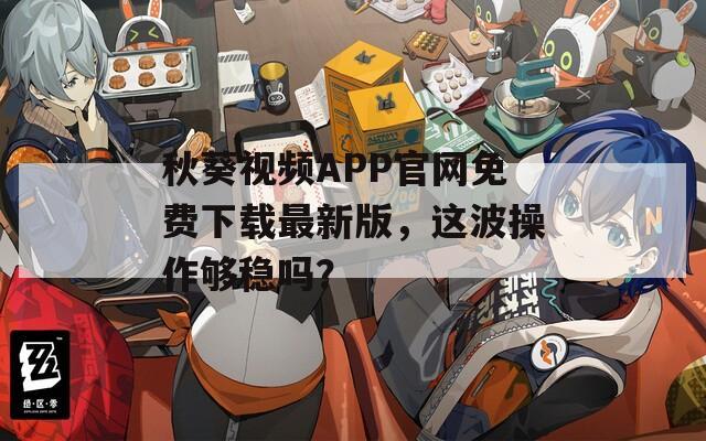 秋葵视频APP官网免费下载最新版，这波操作够稳吗？