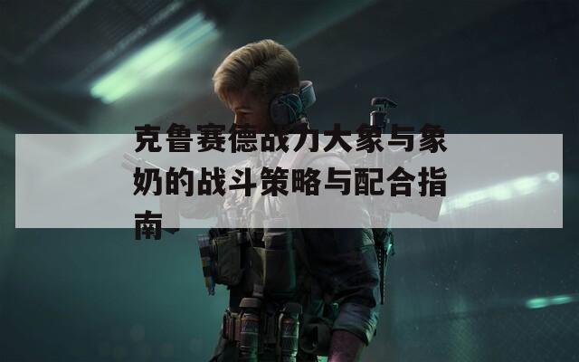 克鲁赛德战力大象与象奶的战斗策略与配合指南