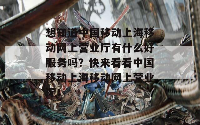 想知道中国移动上海移动网上营业厅有什么好服务吗？快来看看中国移动上海移动网上营业厅！