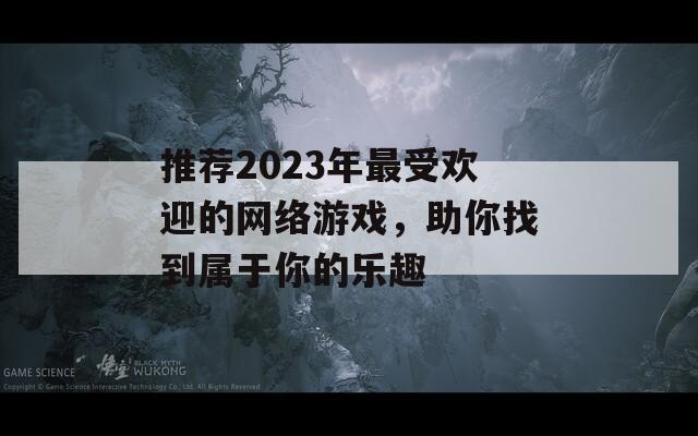 推荐2023年最受欢迎的网络游戏，助你找到属于你的乐趣