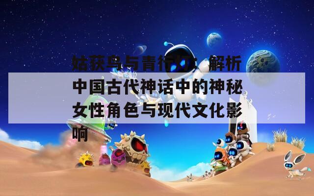 姑获鸟与青行灯：解析中国古代神话中的神秘女性角色与现代文化影响