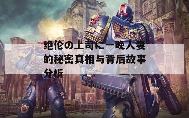 绝伦の上司に一晚人妻的秘密真相与背后故事分析