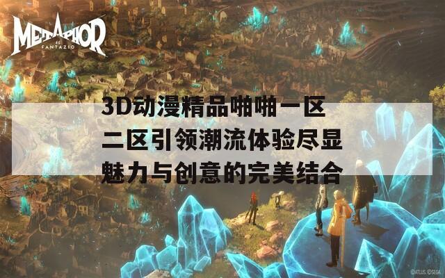 3D动漫精品啪啪一区二区引领潮流体验尽显魅力与创意的完美结合