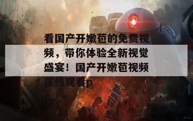看国产开嫩苞的免费视频，带你体验全新视觉盛宴！国产开嫩苞视频在线观看p