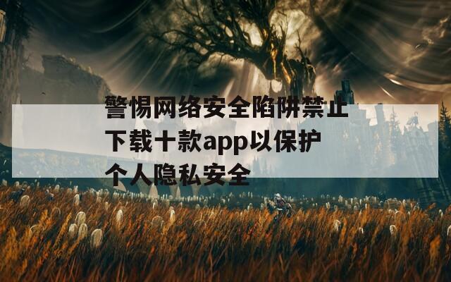 警惕网络安全陷阱禁止下载十款app以保护个人隐私安全
