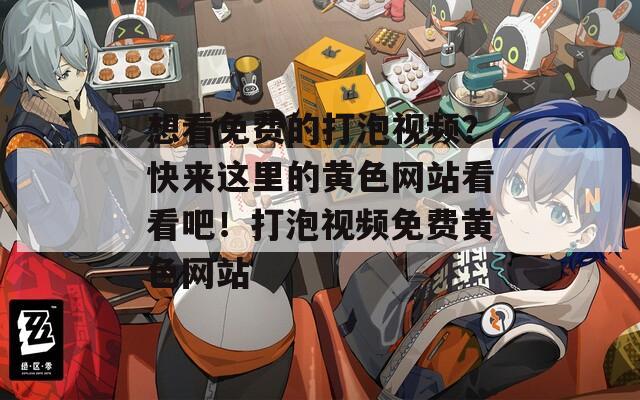 想看免费的打泡视频？快来这里的黄色网站看看吧！打泡视频免费黄色网站