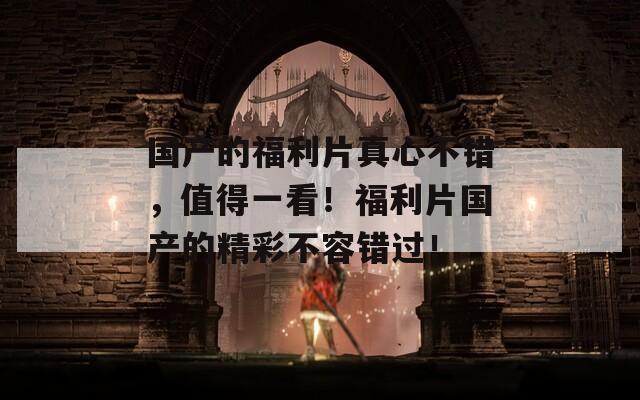 国产的福利片真心不错，值得一看！福利片国产的精彩不容错过！