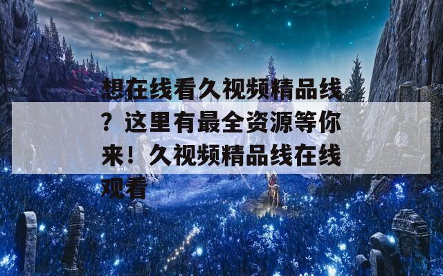 想在线看久视频精品线？这里有最全资源等你来！久视频精品线在线观看