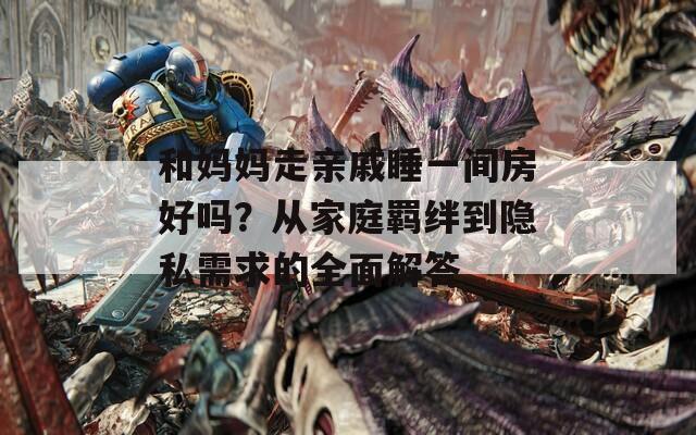和妈妈走亲戚睡一间房好吗？从家庭羁绊到隐私需求的全面解答