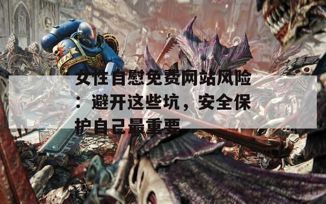 女性自慰免费网站风险：避开这些坑，安全保护自己最重要
