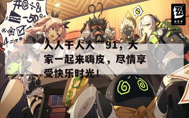 人人干人人艹91，大家一起来嗨皮，尽情享受快乐时光！