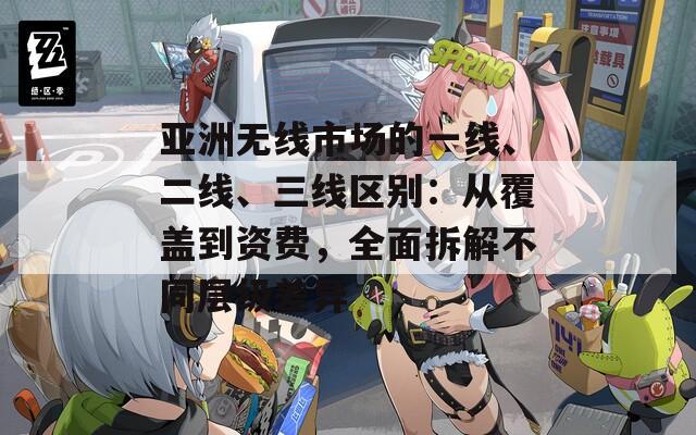 亚洲无线市场的一线、二线、三线区别：从覆盖到资费，全面拆解不同层级差异