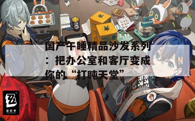 国产午睡精品沙发系列：把办公室和客厅变成你的“打盹天堂”