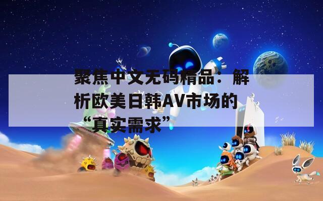 聚焦中文无码精品：解析欧美日韩AV市场的“真实需求”