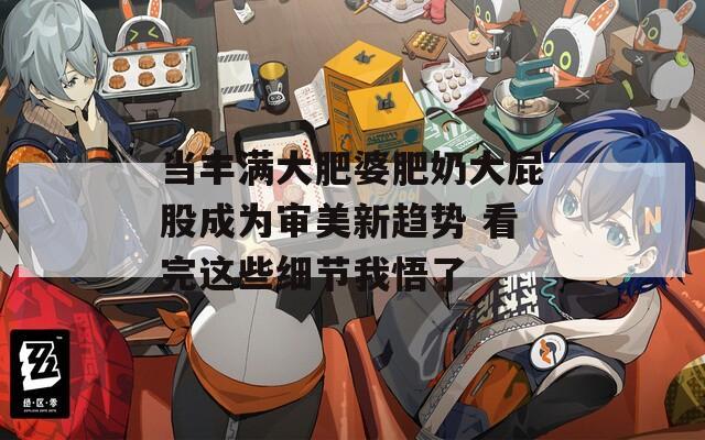 当丰满大肥婆肥奶大屁股成为审美新趋势 看完这些细节我悟了