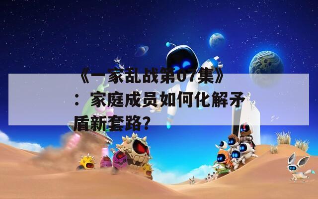 《一家乱战第07集》：家庭成员如何化解矛盾新套路？