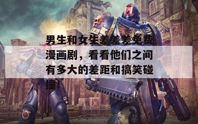 男生和女生差差差免费漫画剧，看看他们之间有多大的差距和搞笑碰撞！