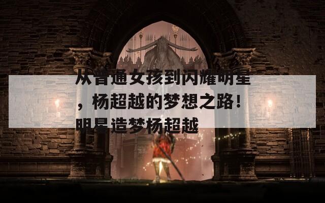 从普通女孩到闪耀明星，杨超越的梦想之路！明星造梦杨超越