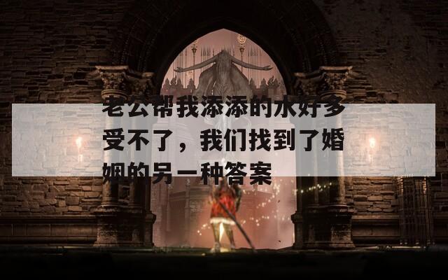 老公帮我添添的水好多受不了，我们找到了婚姻的另一种答案