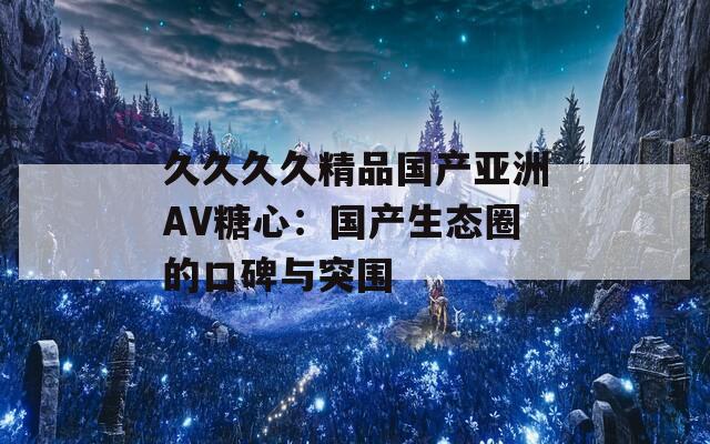 久久久久精品国产亚洲AV糖心：国产生态圈的口碑与突围