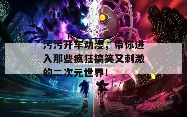 污污开车动漫，带你进入那些疯狂搞笑又刺激的二次元世界！