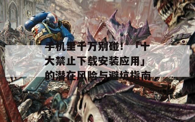 手机里千万别碰！「十大禁止下载安装应用」的潜在风险与避坑指南