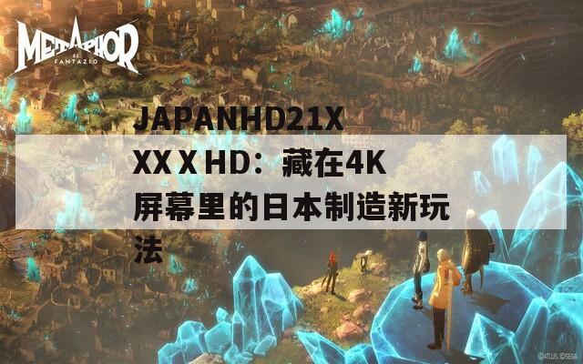 JAPANHD21XXXⅩHD：藏在4K屏幕里的日本制造新玩法