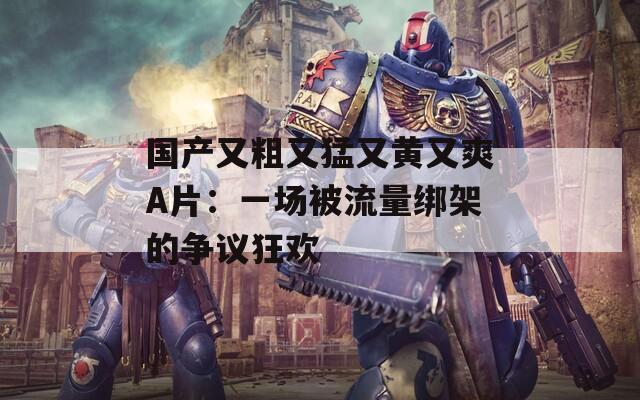 国产又粗又猛又黄又爽A片：一场被流量绑架的争议狂欢