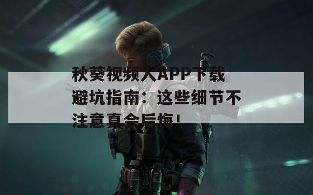 秋葵视频人APP下载避坑指南：这些细节不注意真会后悔！