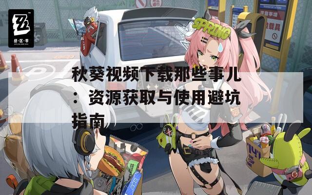 秋葵视频下载那些事儿：资源获取与使用避坑指南