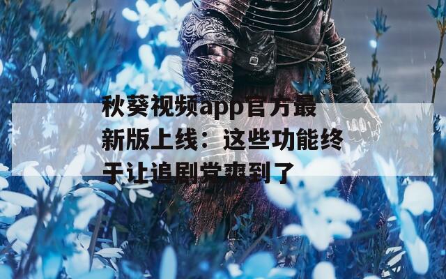 秋葵视频app官方最新版上线：这些功能终于让追剧党爽到了