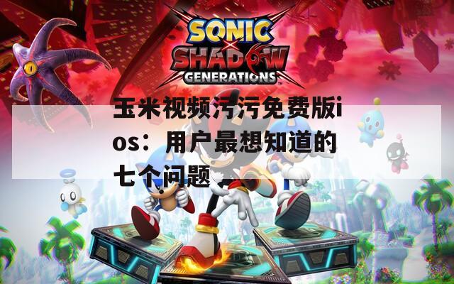 玉米视频污污免费版ios：用户最想知道的七个问题