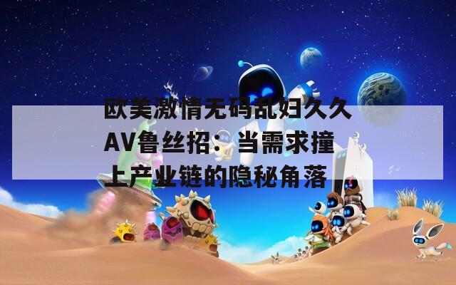 欧美激情无码乱妇久久AV鲁丝招：当需求撞上产业链的隐秘角落