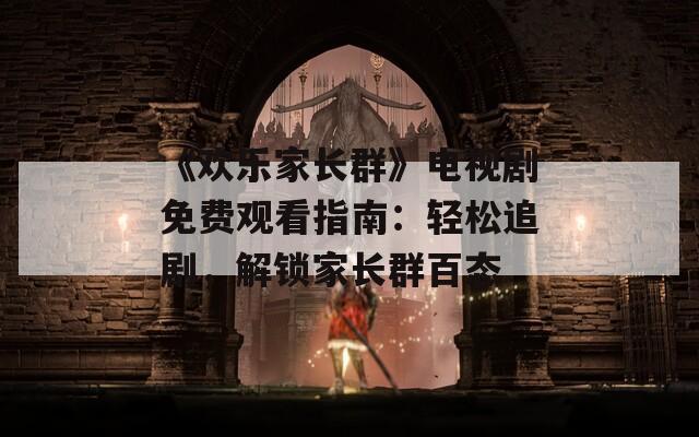 《欢乐家长群》电视剧免费观看指南：轻松追剧，解锁家长群百态