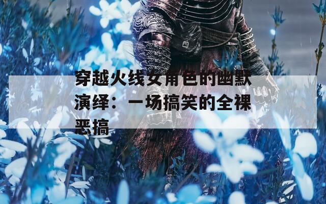 穿越火线女角色的幽默演绎：一场搞笑的全裸恶搞