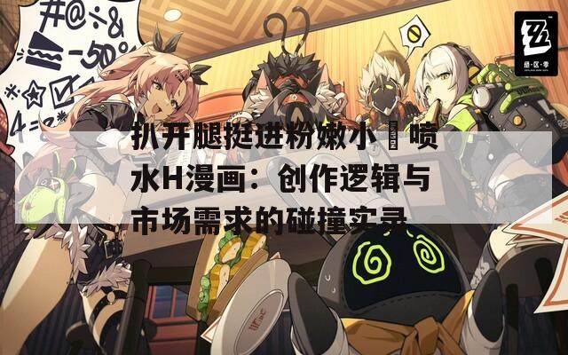扒开腿挺进粉嫩小泬喷水H漫画：创作逻辑与市场需求的碰撞实录
